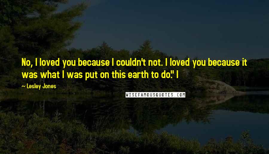 Lesley Jones Quotes: No, I loved you because I couldn't not. I loved you because it was what I was put on this earth to do." I