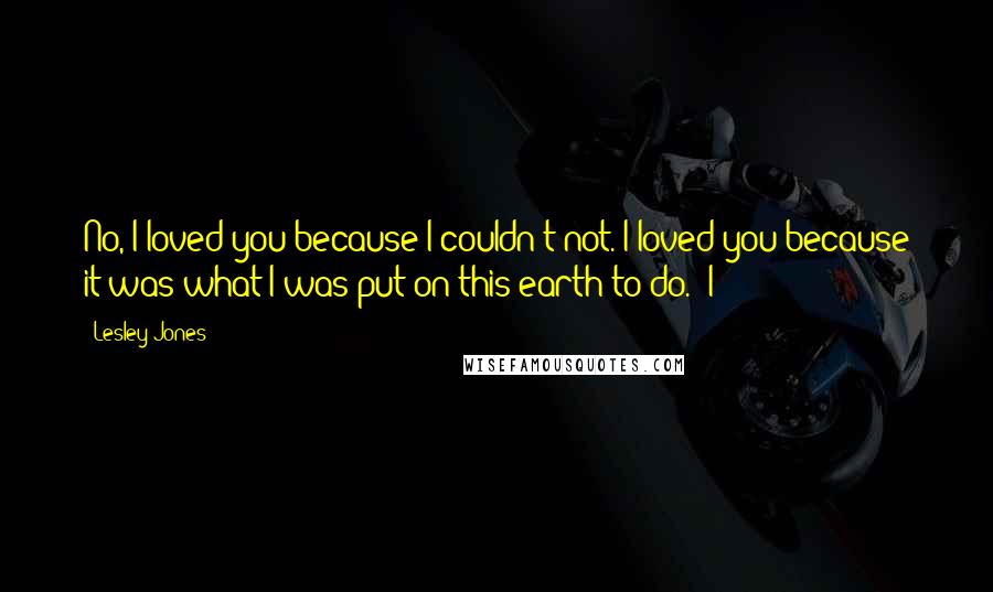 Lesley Jones Quotes: No, I loved you because I couldn't not. I loved you because it was what I was put on this earth to do." I