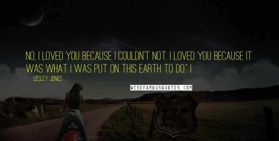 Lesley Jones Quotes: No, I loved you because I couldn't not. I loved you because it was what I was put on this earth to do." I