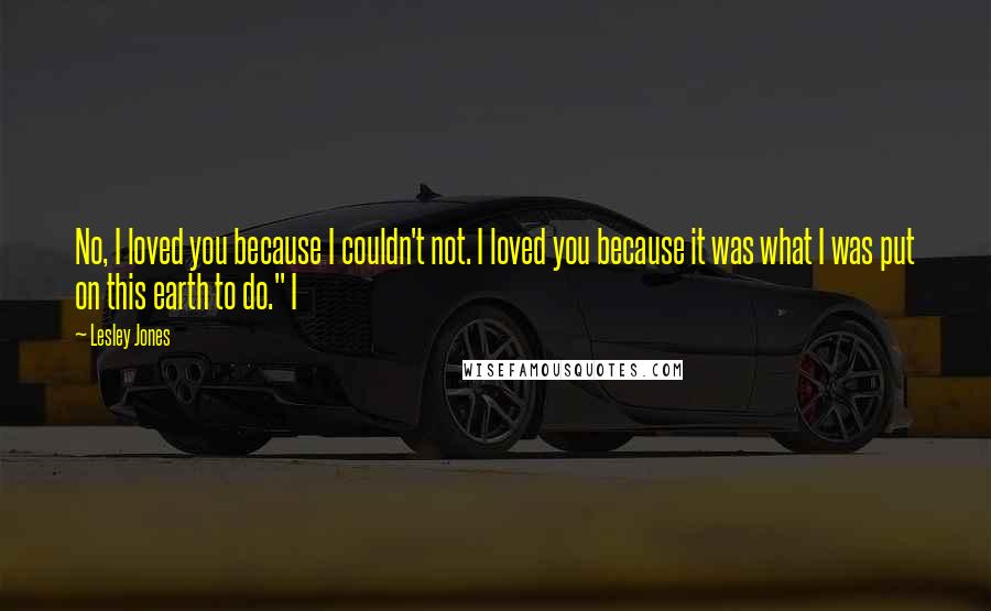 Lesley Jones Quotes: No, I loved you because I couldn't not. I loved you because it was what I was put on this earth to do." I