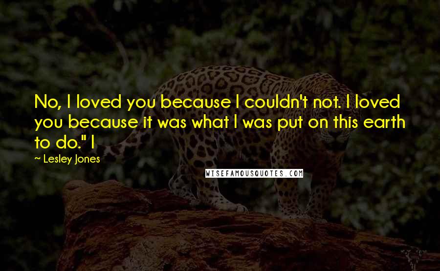 Lesley Jones Quotes: No, I loved you because I couldn't not. I loved you because it was what I was put on this earth to do." I