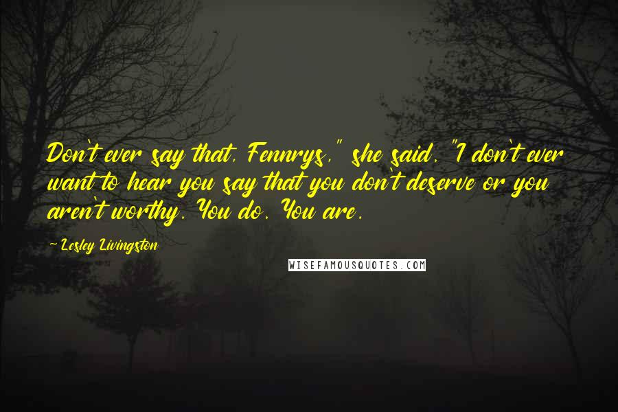 Lesley Livingston Quotes: Don't ever say that, Fennrys," she said. "I don't ever want to hear you say that you don't deserve or you aren't worthy. You do. You are.