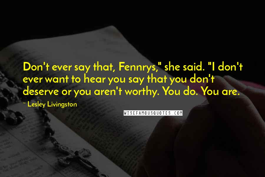 Lesley Livingston Quotes: Don't ever say that, Fennrys," she said. "I don't ever want to hear you say that you don't deserve or you aren't worthy. You do. You are.