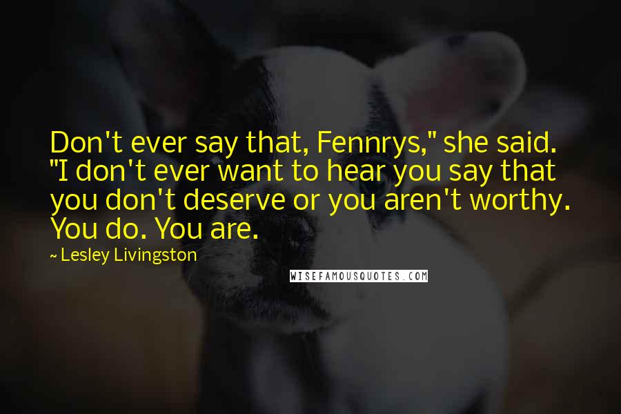 Lesley Livingston Quotes: Don't ever say that, Fennrys," she said. "I don't ever want to hear you say that you don't deserve or you aren't worthy. You do. You are.