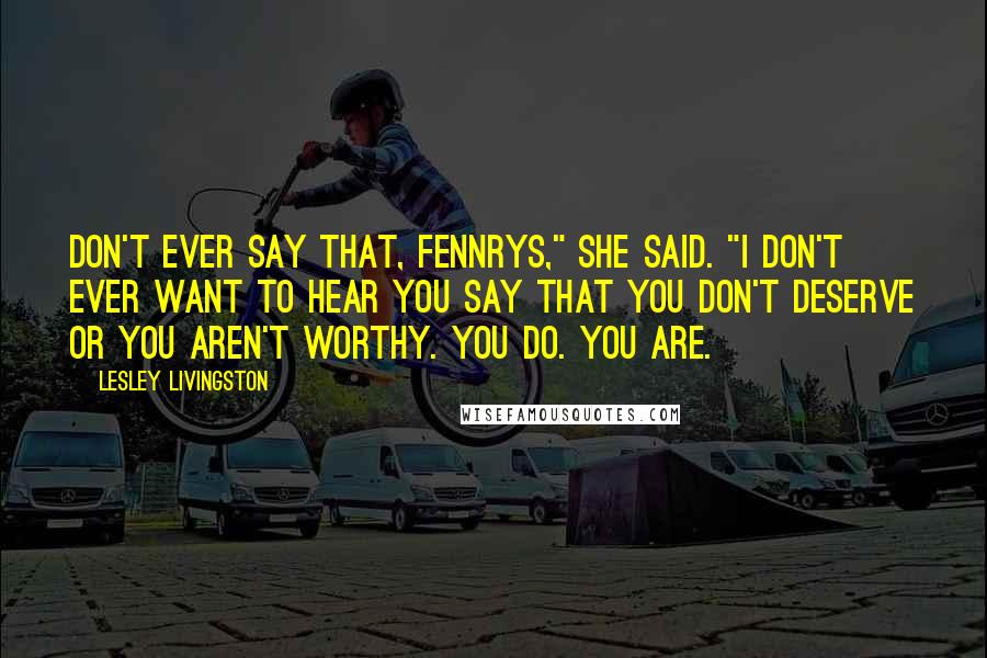 Lesley Livingston Quotes: Don't ever say that, Fennrys," she said. "I don't ever want to hear you say that you don't deserve or you aren't worthy. You do. You are.