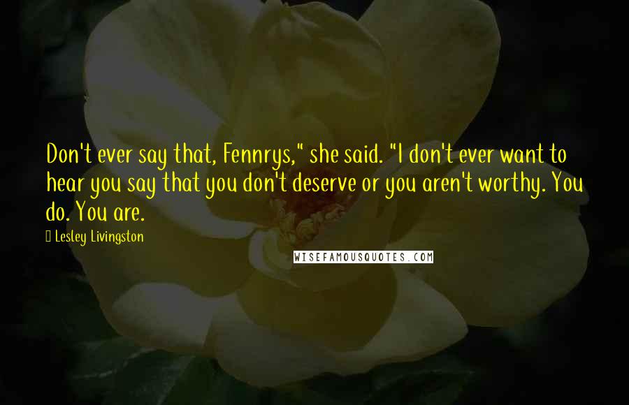 Lesley Livingston Quotes: Don't ever say that, Fennrys," she said. "I don't ever want to hear you say that you don't deserve or you aren't worthy. You do. You are.