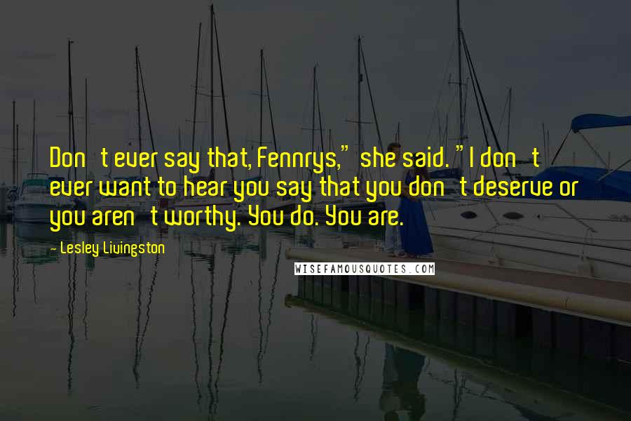 Lesley Livingston Quotes: Don't ever say that, Fennrys," she said. "I don't ever want to hear you say that you don't deserve or you aren't worthy. You do. You are.