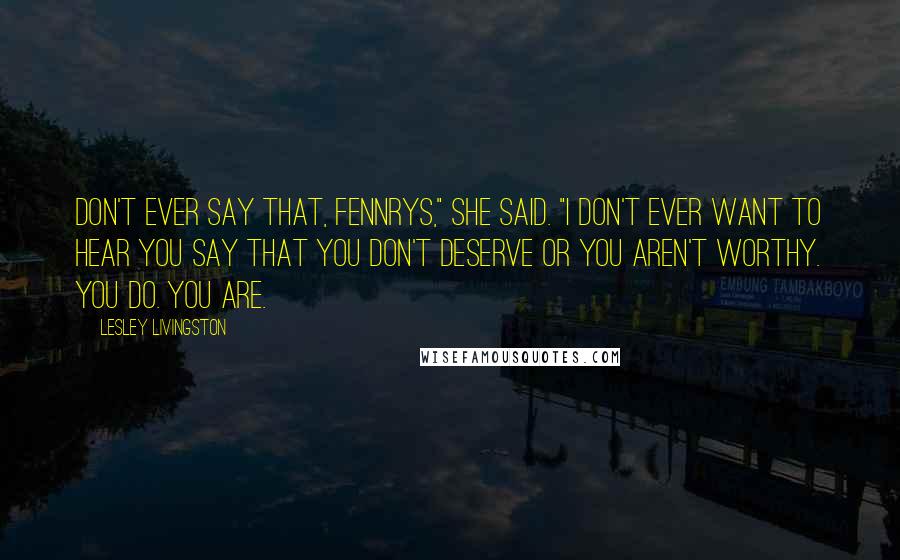 Lesley Livingston Quotes: Don't ever say that, Fennrys," she said. "I don't ever want to hear you say that you don't deserve or you aren't worthy. You do. You are.