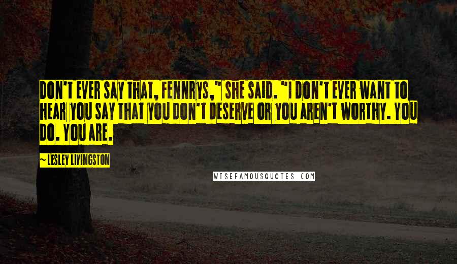 Lesley Livingston Quotes: Don't ever say that, Fennrys," she said. "I don't ever want to hear you say that you don't deserve or you aren't worthy. You do. You are.