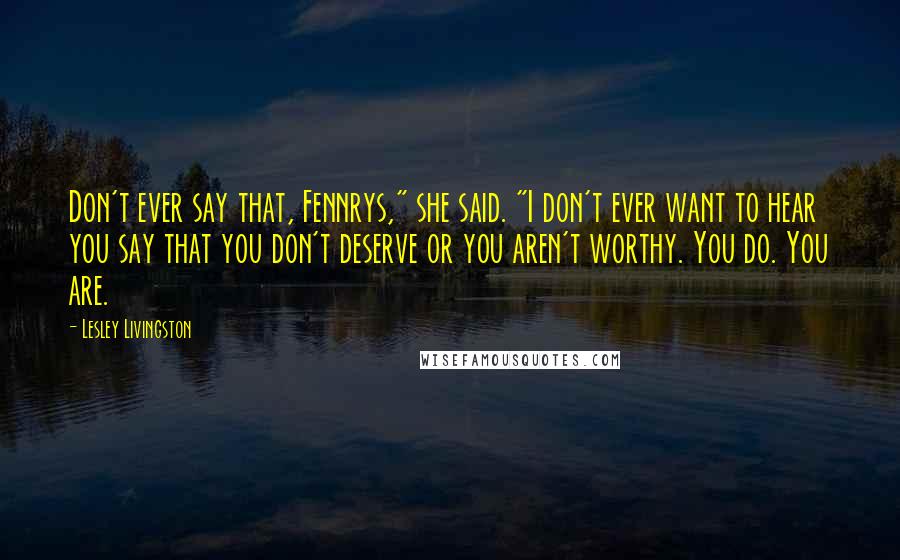 Lesley Livingston Quotes: Don't ever say that, Fennrys," she said. "I don't ever want to hear you say that you don't deserve or you aren't worthy. You do. You are.