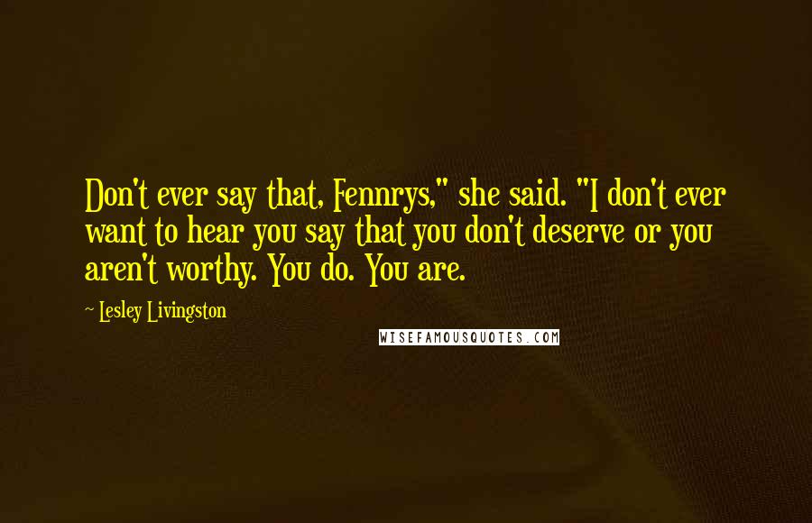 Lesley Livingston Quotes: Don't ever say that, Fennrys," she said. "I don't ever want to hear you say that you don't deserve or you aren't worthy. You do. You are.