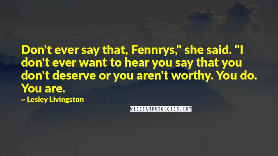 Lesley Livingston Quotes: Don't ever say that, Fennrys," she said. "I don't ever want to hear you say that you don't deserve or you aren't worthy. You do. You are.