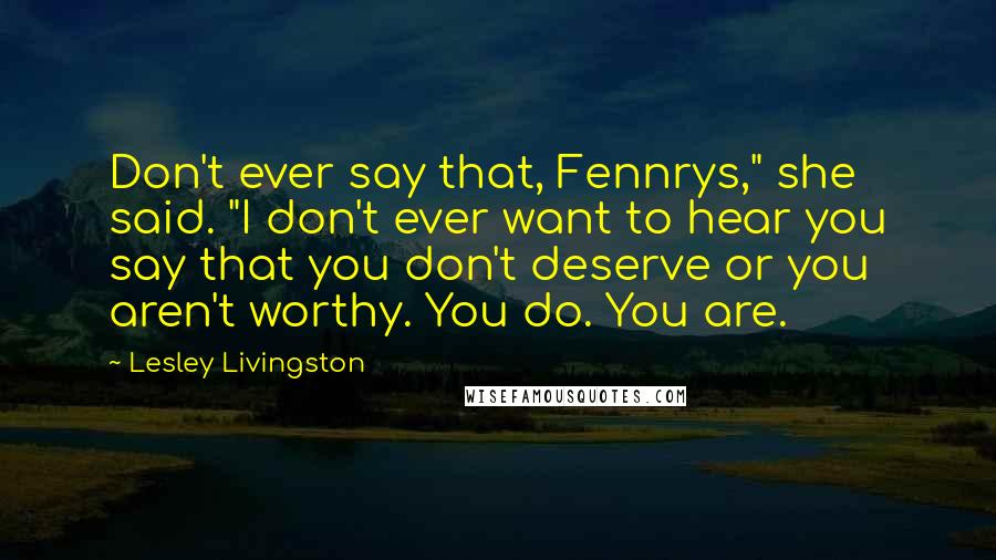 Lesley Livingston Quotes: Don't ever say that, Fennrys," she said. "I don't ever want to hear you say that you don't deserve or you aren't worthy. You do. You are.