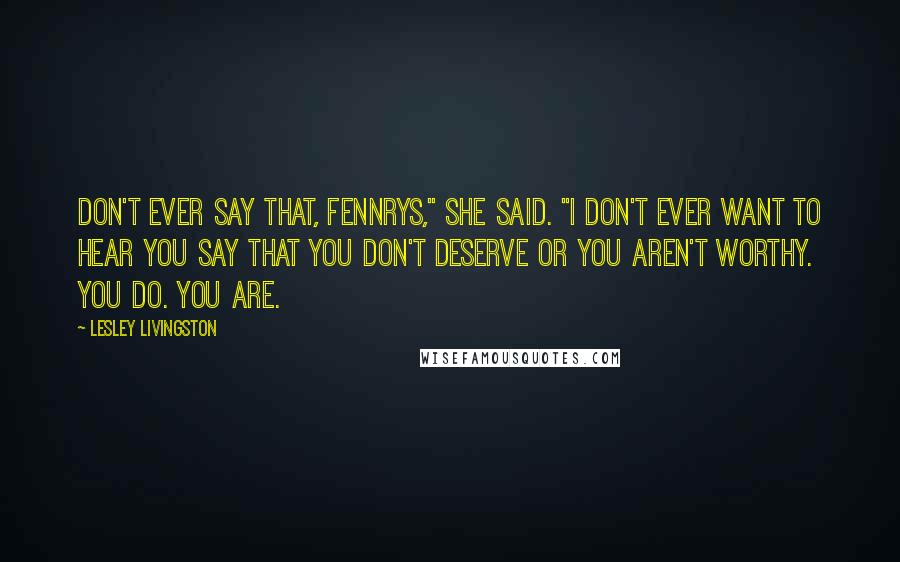 Lesley Livingston Quotes: Don't ever say that, Fennrys," she said. "I don't ever want to hear you say that you don't deserve or you aren't worthy. You do. You are.