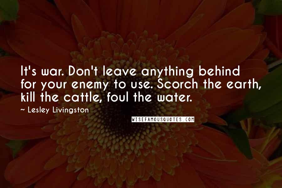 Lesley Livingston Quotes: It's war. Don't leave anything behind for your enemy to use. Scorch the earth, kill the cattle, foul the water.