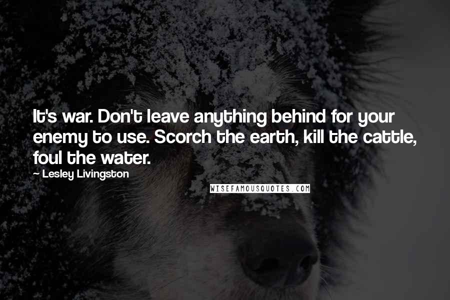 Lesley Livingston Quotes: It's war. Don't leave anything behind for your enemy to use. Scorch the earth, kill the cattle, foul the water.