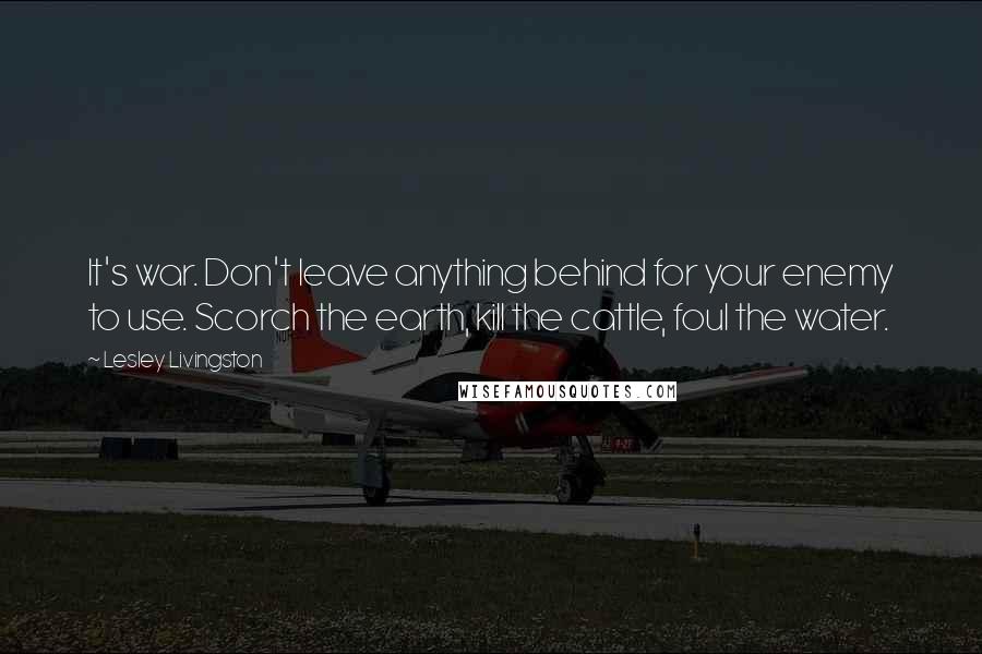 Lesley Livingston Quotes: It's war. Don't leave anything behind for your enemy to use. Scorch the earth, kill the cattle, foul the water.