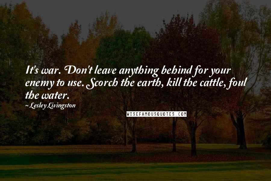 Lesley Livingston Quotes: It's war. Don't leave anything behind for your enemy to use. Scorch the earth, kill the cattle, foul the water.