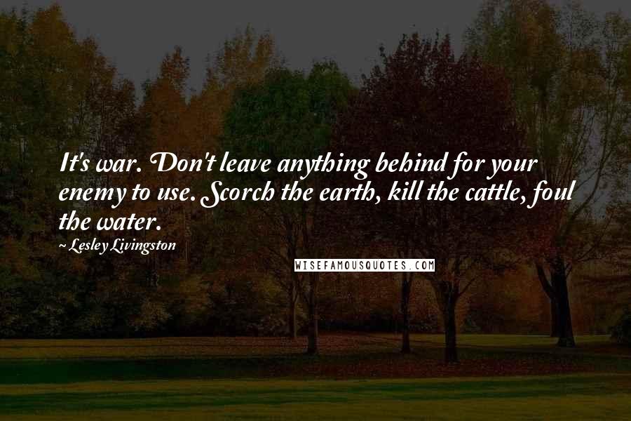 Lesley Livingston Quotes: It's war. Don't leave anything behind for your enemy to use. Scorch the earth, kill the cattle, foul the water.