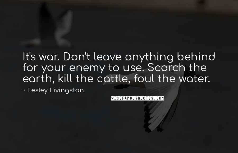 Lesley Livingston Quotes: It's war. Don't leave anything behind for your enemy to use. Scorch the earth, kill the cattle, foul the water.