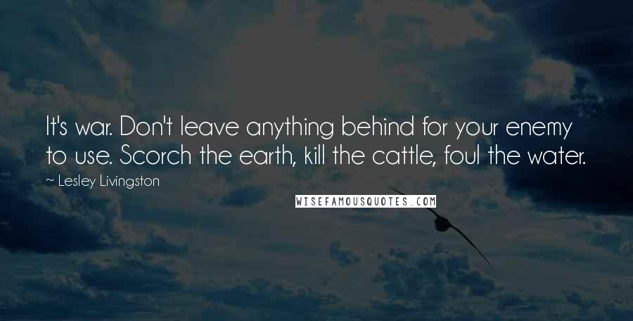 Lesley Livingston Quotes: It's war. Don't leave anything behind for your enemy to use. Scorch the earth, kill the cattle, foul the water.