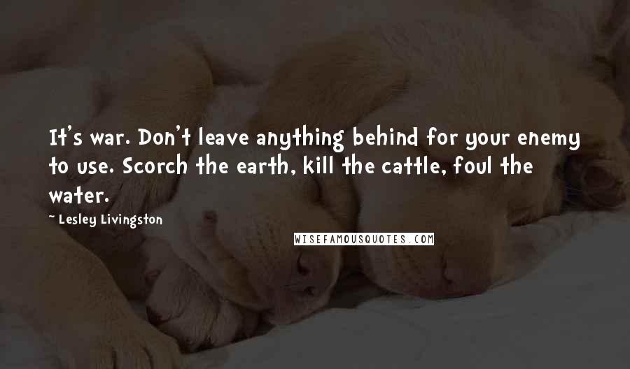 Lesley Livingston Quotes: It's war. Don't leave anything behind for your enemy to use. Scorch the earth, kill the cattle, foul the water.