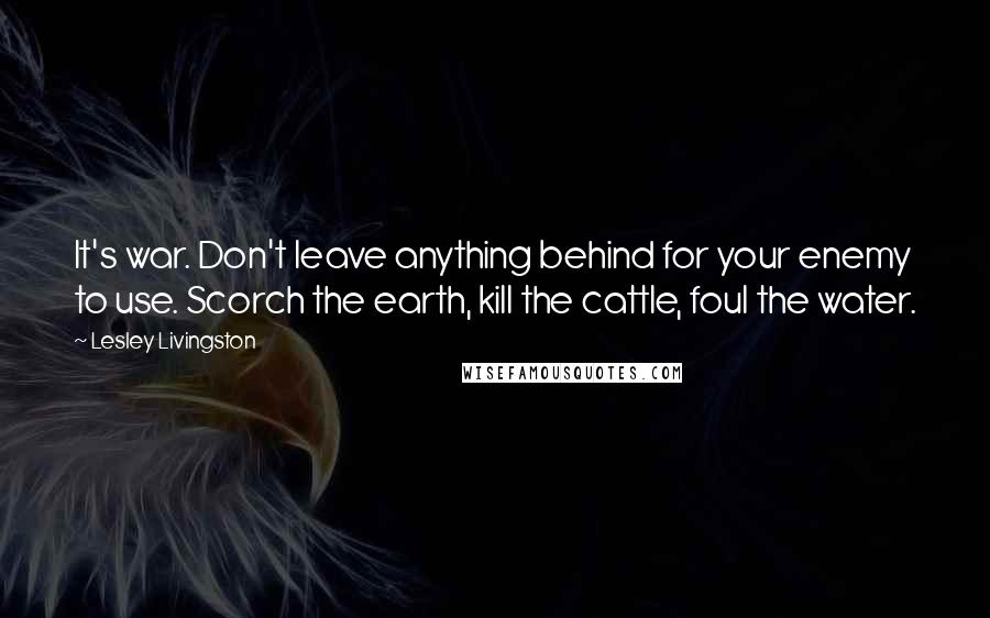 Lesley Livingston Quotes: It's war. Don't leave anything behind for your enemy to use. Scorch the earth, kill the cattle, foul the water.