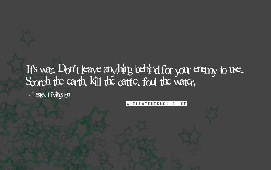 Lesley Livingston Quotes: It's war. Don't leave anything behind for your enemy to use. Scorch the earth, kill the cattle, foul the water.