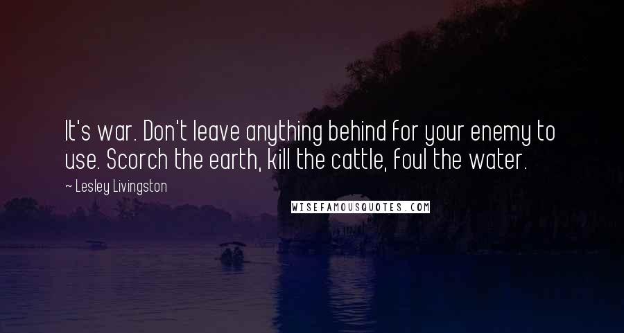 Lesley Livingston Quotes: It's war. Don't leave anything behind for your enemy to use. Scorch the earth, kill the cattle, foul the water.