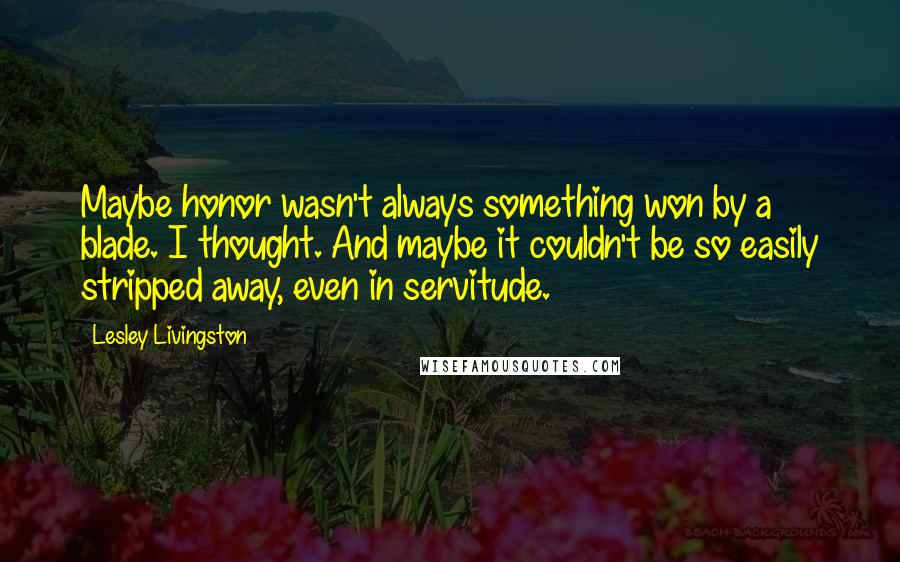 Lesley Livingston Quotes: Maybe honor wasn't always something won by a blade. I thought. And maybe it couldn't be so easily stripped away, even in servitude.