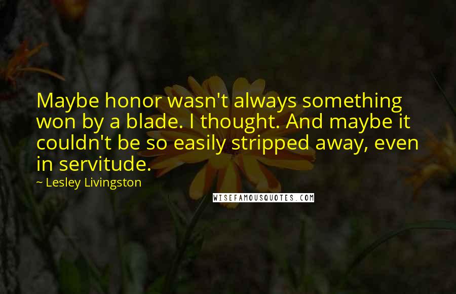 Lesley Livingston Quotes: Maybe honor wasn't always something won by a blade. I thought. And maybe it couldn't be so easily stripped away, even in servitude.