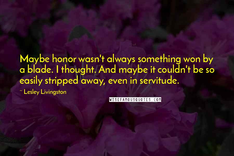 Lesley Livingston Quotes: Maybe honor wasn't always something won by a blade. I thought. And maybe it couldn't be so easily stripped away, even in servitude.