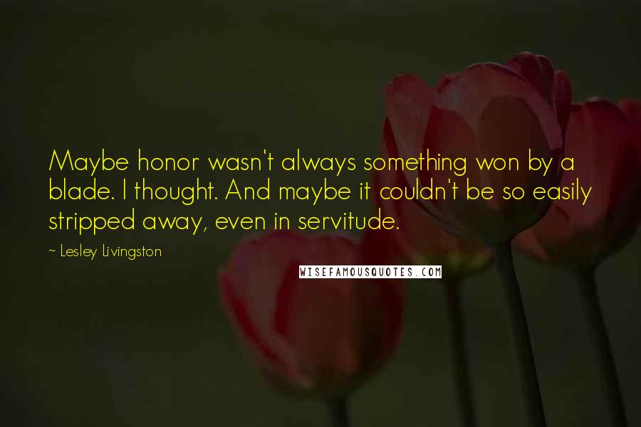 Lesley Livingston Quotes: Maybe honor wasn't always something won by a blade. I thought. And maybe it couldn't be so easily stripped away, even in servitude.