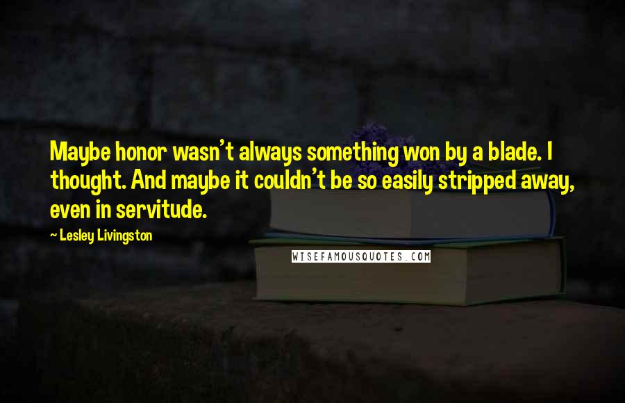 Lesley Livingston Quotes: Maybe honor wasn't always something won by a blade. I thought. And maybe it couldn't be so easily stripped away, even in servitude.