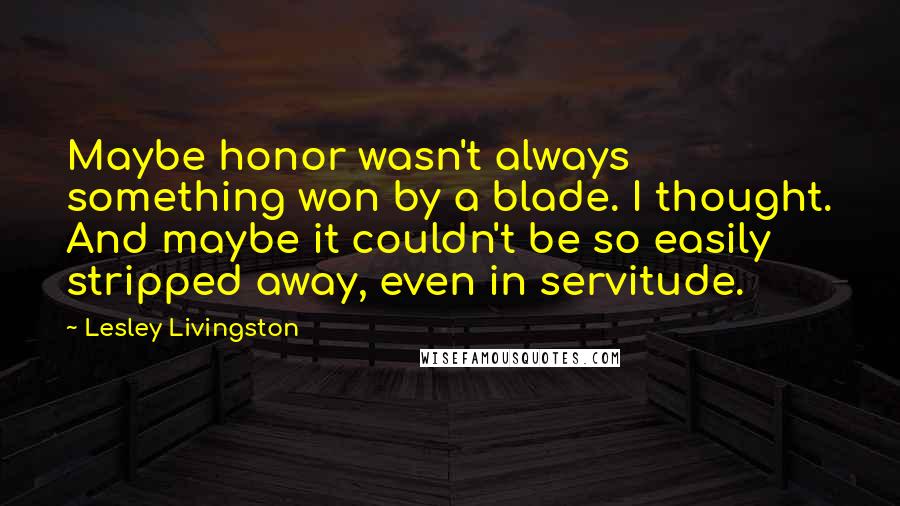 Lesley Livingston Quotes: Maybe honor wasn't always something won by a blade. I thought. And maybe it couldn't be so easily stripped away, even in servitude.