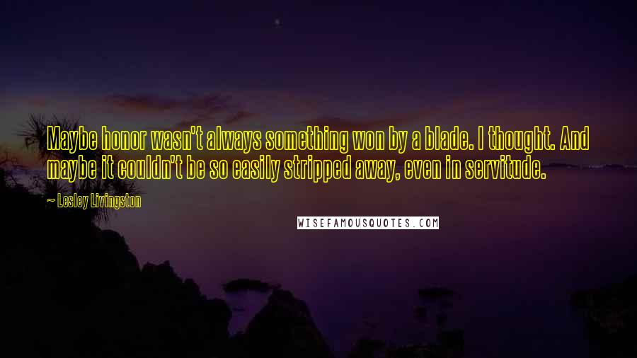 Lesley Livingston Quotes: Maybe honor wasn't always something won by a blade. I thought. And maybe it couldn't be so easily stripped away, even in servitude.