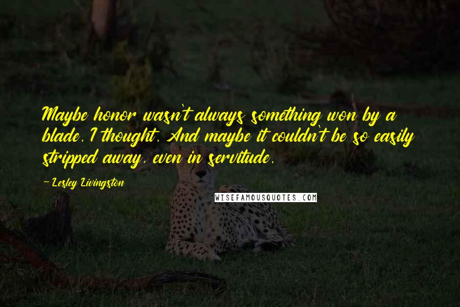 Lesley Livingston Quotes: Maybe honor wasn't always something won by a blade. I thought. And maybe it couldn't be so easily stripped away, even in servitude.