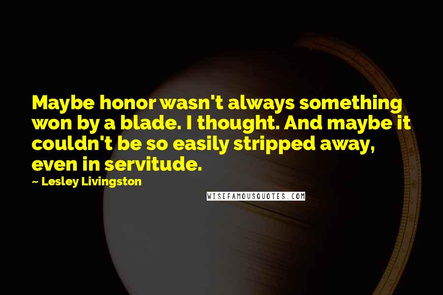 Lesley Livingston Quotes: Maybe honor wasn't always something won by a blade. I thought. And maybe it couldn't be so easily stripped away, even in servitude.