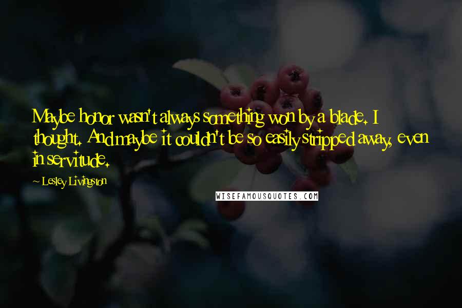 Lesley Livingston Quotes: Maybe honor wasn't always something won by a blade. I thought. And maybe it couldn't be so easily stripped away, even in servitude.