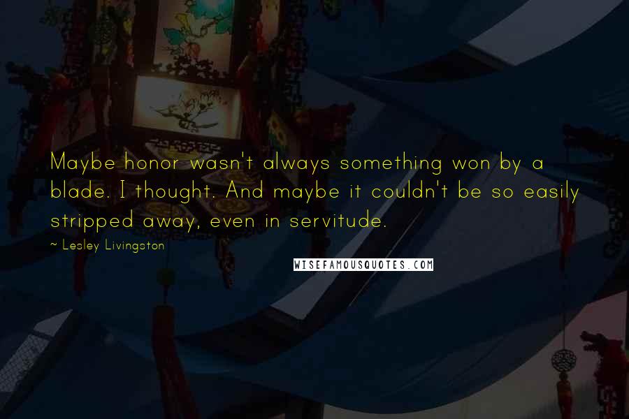 Lesley Livingston Quotes: Maybe honor wasn't always something won by a blade. I thought. And maybe it couldn't be so easily stripped away, even in servitude.