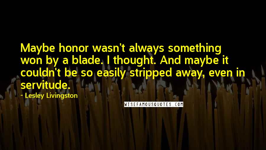 Lesley Livingston Quotes: Maybe honor wasn't always something won by a blade. I thought. And maybe it couldn't be so easily stripped away, even in servitude.