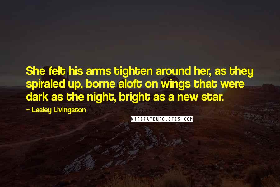 Lesley Livingston Quotes: She felt his arms tighten around her, as they spiraled up, borne aloft on wings that were dark as the night, bright as a new star.