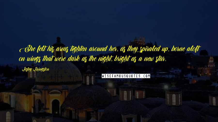 Lesley Livingston Quotes: She felt his arms tighten around her, as they spiraled up, borne aloft on wings that were dark as the night, bright as a new star.