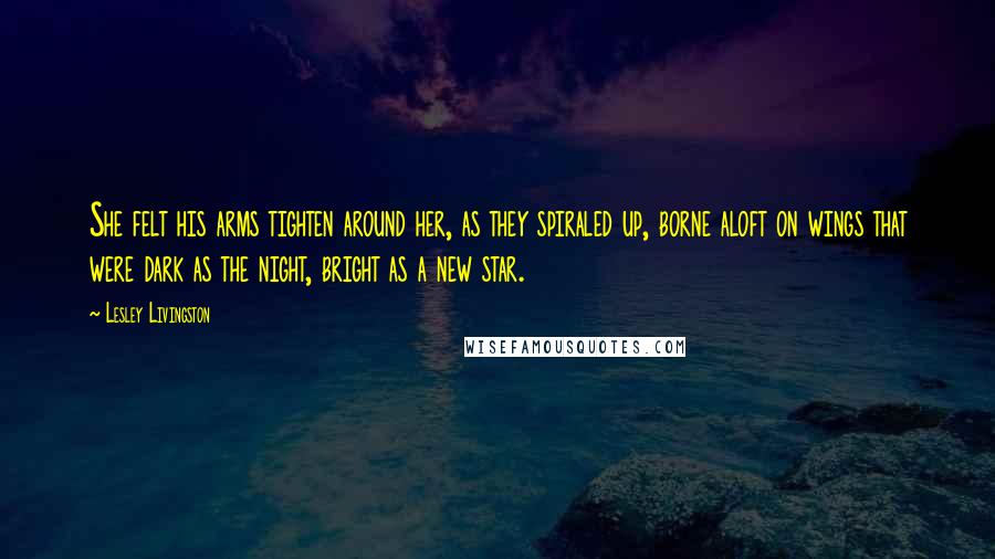 Lesley Livingston Quotes: She felt his arms tighten around her, as they spiraled up, borne aloft on wings that were dark as the night, bright as a new star.