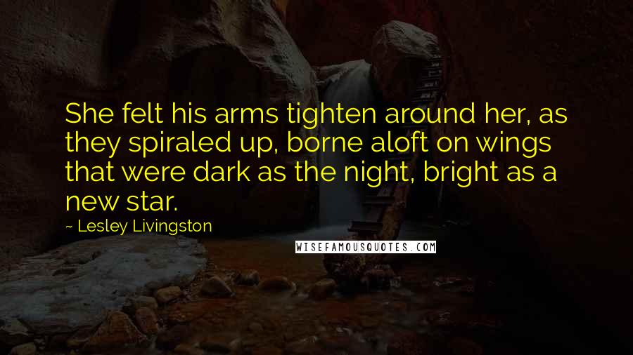 Lesley Livingston Quotes: She felt his arms tighten around her, as they spiraled up, borne aloft on wings that were dark as the night, bright as a new star.