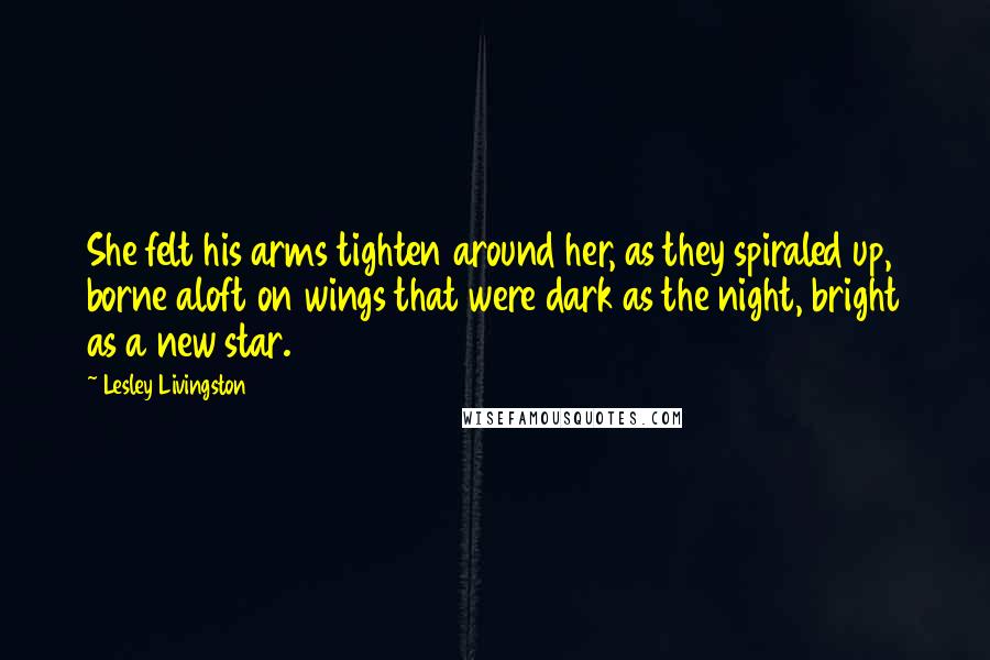 Lesley Livingston Quotes: She felt his arms tighten around her, as they spiraled up, borne aloft on wings that were dark as the night, bright as a new star.