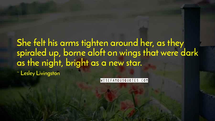 Lesley Livingston Quotes: She felt his arms tighten around her, as they spiraled up, borne aloft on wings that were dark as the night, bright as a new star.