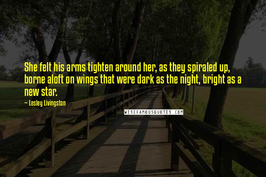 Lesley Livingston Quotes: She felt his arms tighten around her, as they spiraled up, borne aloft on wings that were dark as the night, bright as a new star.