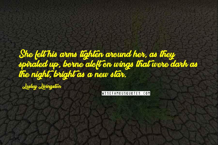 Lesley Livingston Quotes: She felt his arms tighten around her, as they spiraled up, borne aloft on wings that were dark as the night, bright as a new star.