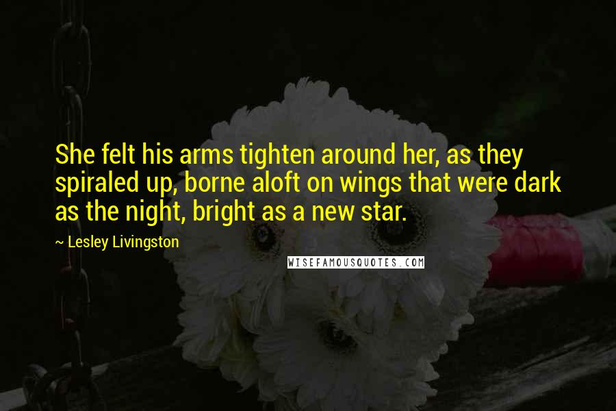 Lesley Livingston Quotes: She felt his arms tighten around her, as they spiraled up, borne aloft on wings that were dark as the night, bright as a new star.